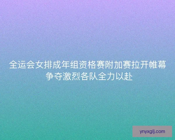 全运会女排成年组资格赛附加赛拉开帷幕 争夺激烈各队全力以赴